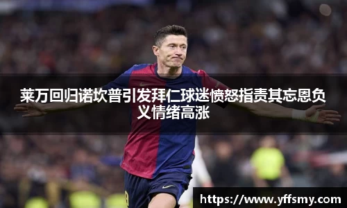 莱万回归诺坎普引发拜仁球迷愤怒指责其忘恩负义情绪高涨