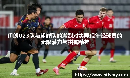 伊朗U23队与朝鲜队的激烈对决展现年轻球员的无限潜力与拼搏精神