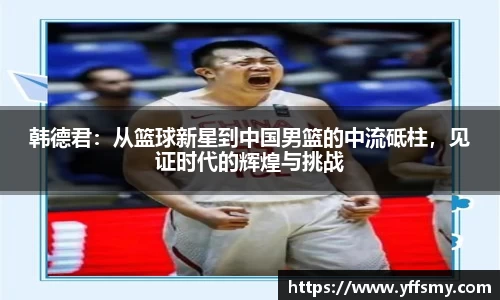 韩德君：从篮球新星到中国男篮的中流砥柱，见证时代的辉煌与挑战